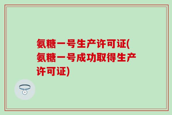 氨糖一号生产许可证(氨糖一号成功取得生产许可证) 氨糖一号生产许可证(氨糖一号成功取得生产许可证)