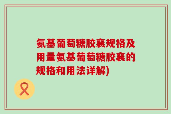 氨基葡萄糖胶襄规格及用量氨基葡萄糖胶襄的规格和用法详解) 氨基葡萄糖胶襄规格及用量氨基葡萄糖胶襄的规格和用法详解)