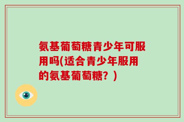 氨基葡萄糖青少年可服用吗(适合青少年服用的氨基葡萄糖？)