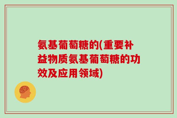 氨基葡萄糖的(重要补益物质氨基葡萄糖的功效及应用领域) 氨基葡萄糖的(重要补益物质氨基葡萄糖的功效及应用领域)