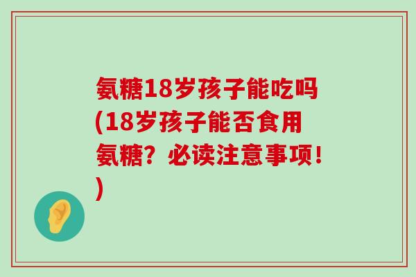 氨糖18岁孩子能吃吗(18岁孩子能否食用氨糖?必读注意事项!) 氨糖18岁孩子能吃吗(18岁孩子能否食用氨糖?必读注意事项!)