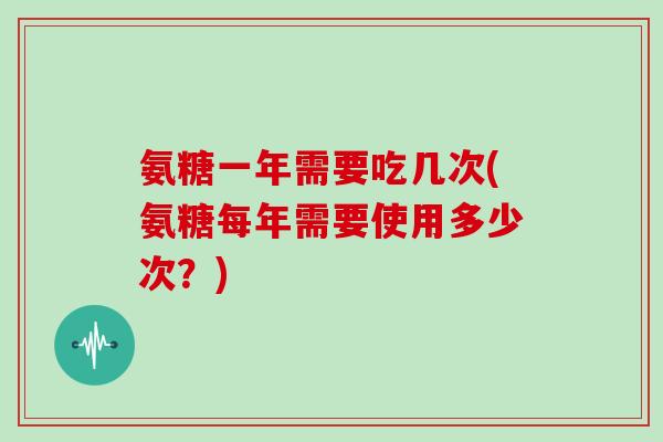 氨糖一年需要吃几次(氨糖每年需要使用多少次?) 氨糖一年需要吃几次(氨糖每年需要使用多少次?)