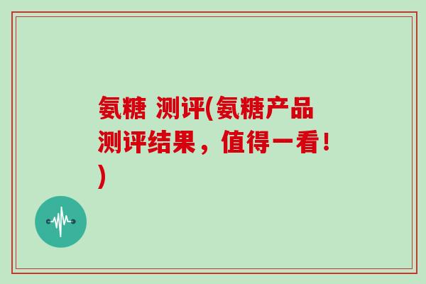 氨糖 测评(氨糖产品测评结果，值得一看！)
