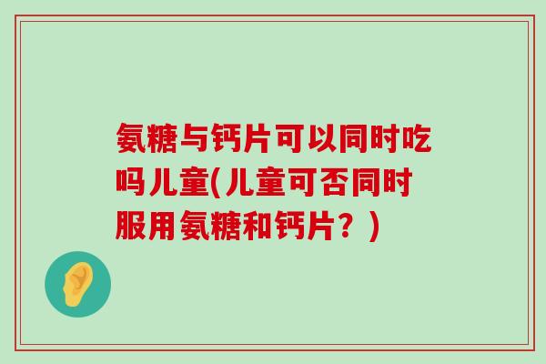 氨糖与钙片可以同时吃吗儿童(儿童可否同时服用氨糖和钙片?) 氨糖与钙片可以同时吃吗儿童(儿童可否同时服用氨糖和钙片?)