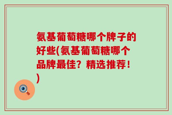 氨基葡萄糖哪个牌子的好些(氨基葡萄糖哪个品牌佳?精选推荐!) 氨基葡萄糖哪个牌子的好些(氨基葡萄糖哪个品牌佳?精选推荐!)