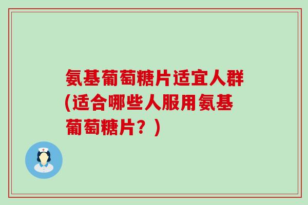 氨基葡萄糖片适宜人群(适合哪些人服用氨基葡萄糖片？)
