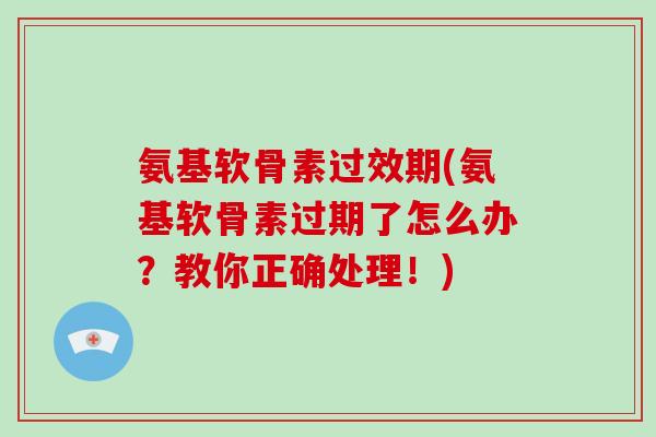 氨基软骨素过效期(氨基软骨素过期了怎么办？教你正确处理！)