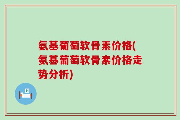 氨基葡萄软骨素价格(氨基葡萄软骨素价格走势分析) 氨基葡萄软骨素价格(氨基葡萄软骨素价格走势分析)