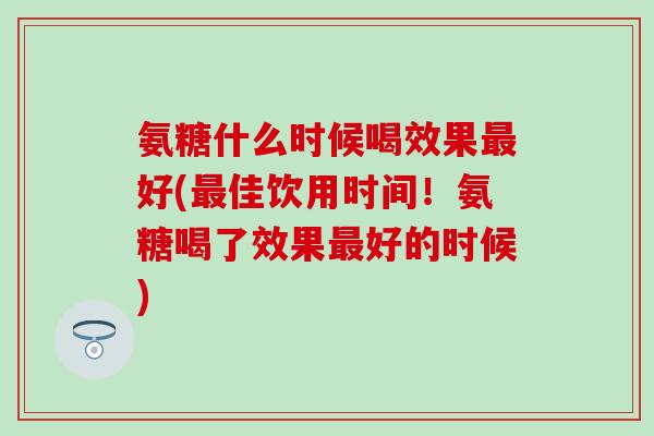 氨糖什么时候喝效果好(佳饮用时间!氨糖喝了效果好的时候) 氨糖什么时候喝效果好(佳饮用时间!氨糖喝了效果好的时候)