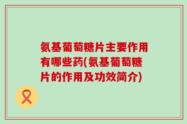 氨基葡萄糖片主要作用有哪些药(氨基葡萄糖片的作用及功效简介) 氨基葡萄糖片主要作用有哪些药(氨基葡萄糖片的作用及功效简介)
