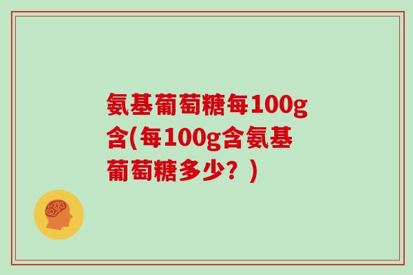 氨基葡萄糖每100g含(每100g含氨基葡萄糖多少?) 氨基葡萄糖每100g含(每100g含氨基葡萄糖多少?)