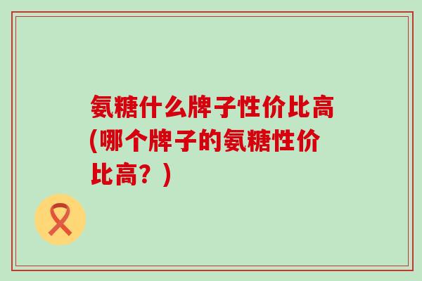 氨糖什么牌子性价比高(哪个牌子的氨糖性价比高？)