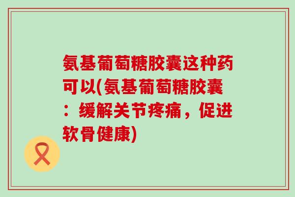 氨基葡萄糖胶囊这种药可以(氨基葡萄糖胶囊:缓解关节,促进软骨健康) 氨基葡萄糖胶囊这种药可以(氨基葡萄糖胶囊:缓解关节,促进软骨健康)