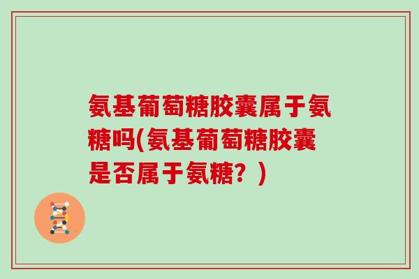 氨基葡萄糖胶囊属于氨糖吗(氨基葡萄糖胶囊是否属于氨糖?) 氨基葡萄糖胶囊属于氨糖吗(氨基葡萄糖胶囊是否属于氨糖?)