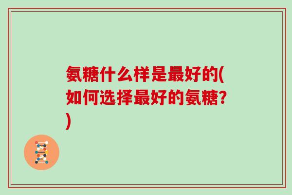 氨糖什么样是好的(如何选择好的氨糖?) 氨糖什么样是好的(如何选择好的氨糖?)