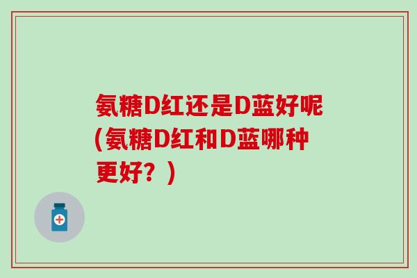 氨糖D红还是D蓝好呢(氨糖D红和D蓝哪种更好？)