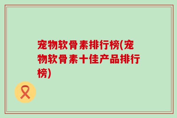 宠物软骨素排行榜(宠物软骨素十佳产品排行榜) 宠物软骨素排行榜(宠物软骨素十佳产品排行榜)