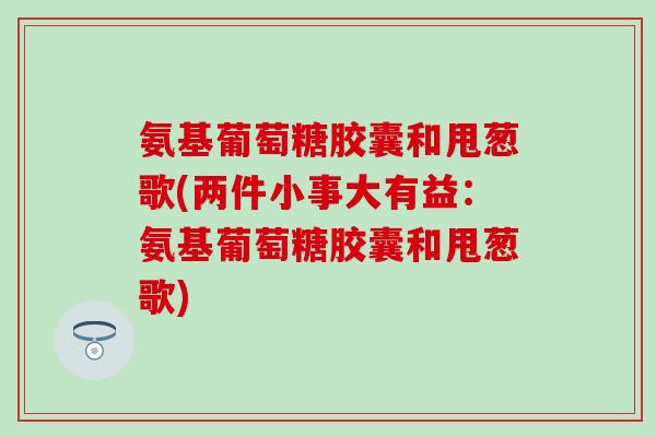 氨基葡萄糖胶囊和甩葱歌(两件小事大有益:氨基葡萄糖胶囊和甩葱歌) 氨基葡萄糖胶囊和甩葱歌(两件小事大有益:氨基葡萄糖胶囊和甩葱歌)