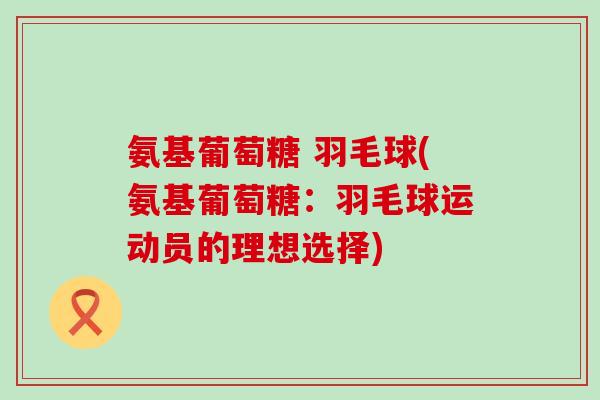 氨基葡萄糖 羽毛球(氨基葡萄糖:羽毛球运动员的理想选择) 氨基葡萄糖 羽毛球(氨基葡萄糖:羽毛球运动员的理想选择)