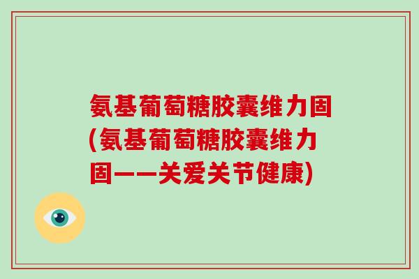氨基葡萄糖胶囊维力固(氨基葡萄糖胶囊维力固——关爱关节健康) 氨基葡萄糖胶囊维力固(氨基葡萄糖胶囊维力固——关爱关节健康)
