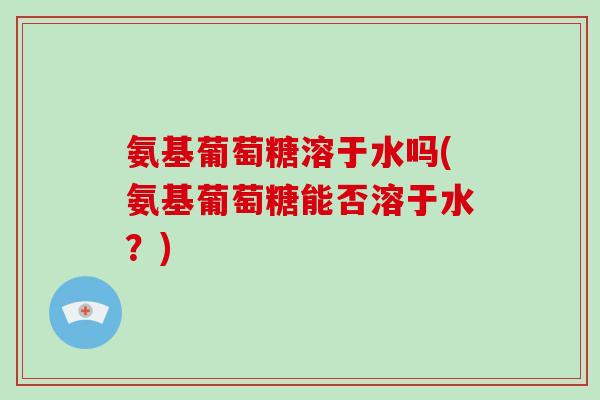 氨基葡萄糖溶于水吗(氨基葡萄糖能否溶于水?) 氨基葡萄糖溶于水吗(氨基葡萄糖能否溶于水?)