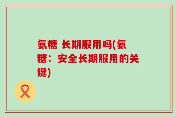 氨糖 长期服用吗(氨糖:安全长期服用的关键) 氨糖 长期服用吗(氨糖:安全长期服用的关键)