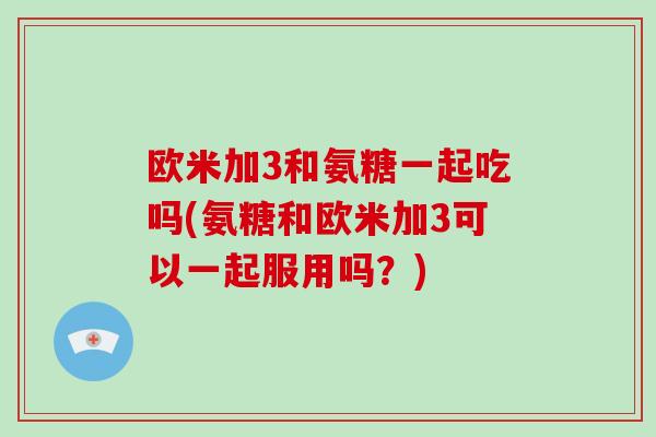 欧米加3和氨糖一起吃吗(氨糖和欧米加3可以一起服用吗?) 欧米加3和氨糖一起吃吗(氨糖和欧米加3可以一起服用吗?)