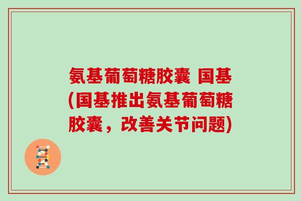 氨基葡萄糖胶囊 国基(国基推出氨基葡萄糖胶囊,改善关节问题) 氨基葡萄糖胶囊 国基(国基推出氨基葡萄糖胶囊,改善关节问题)