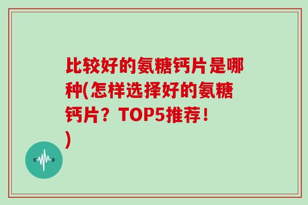 比较好的氨糖钙片是哪种(怎样选择好的氨糖钙片?TOP5推荐!) 比较好的氨糖钙片是哪种(怎样选择好的氨糖钙片?TOP5推荐!)