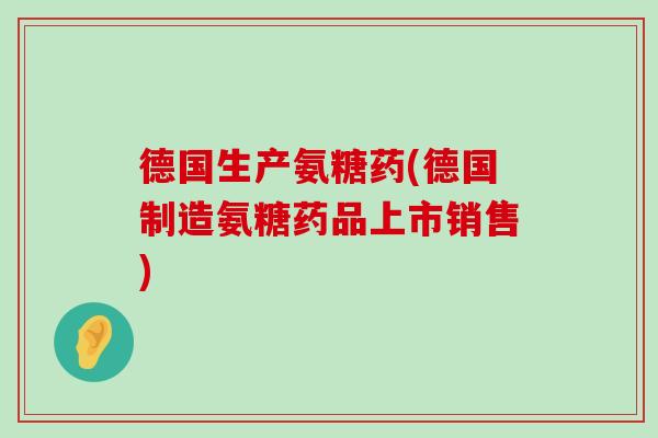 德国生产氨糖药(德国制造氨糖药品上市销售) 德国生产氨糖药(德国制造氨糖药品上市销售)