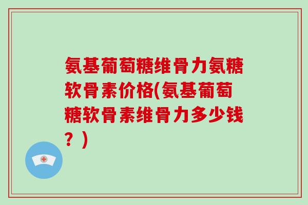 氨基葡萄糖维骨力氨糖软骨素价格(氨基葡萄糖软骨素维骨力多少钱?) 氨基葡萄糖维骨力氨糖软骨素价格(氨基葡萄糖软骨素维骨力多少钱?)