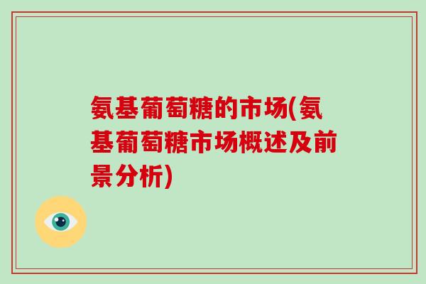 氨基葡萄糖的市场(氨基葡萄糖市场概述及前景分析) 氨基葡萄糖的市场(氨基葡萄糖市场概述及前景分析)