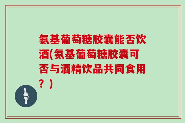 氨基葡萄糖胶囊能否饮酒(氨基葡萄糖胶囊可否与酒精饮品共同食用?) 氨基葡萄糖胶囊能否饮酒(氨基葡萄糖胶囊可否与酒精饮品共同食用?)