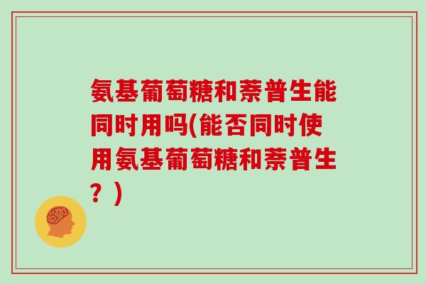 氨基葡萄糖和萘普生能同时用吗(能否同时使用氨基葡萄糖和萘普生?) 氨基葡萄糖和萘普生能同时用吗(能否同时使用氨基葡萄糖和萘普生?)