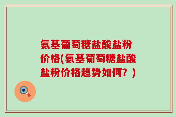氨基葡萄糖盐酸盐粉 价格(氨基葡萄糖盐酸盐粉价格趋势如何?) 氨基葡萄糖盐酸盐粉 价格(氨基葡萄糖盐酸盐粉价格趋势如何?)