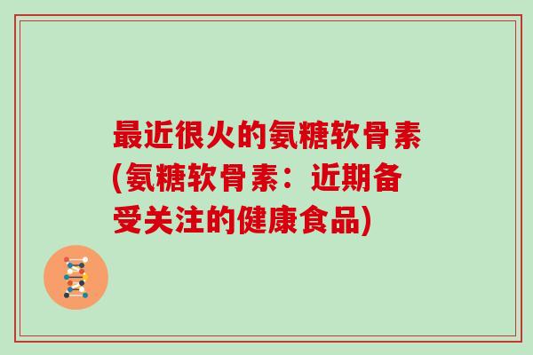 近很火的氨糖软骨素(氨糖软骨素:近期备受关注的健康食品) 近很火的氨糖软骨素(氨糖软骨素:近期备受关注的健康食品)