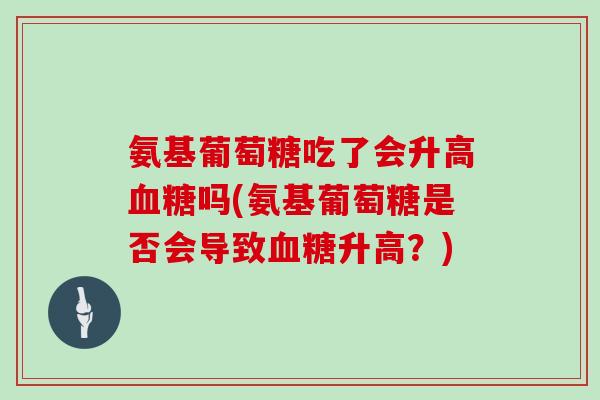 氨基葡萄糖吃了会升高吗(氨基葡萄糖是否会导致升高?) 氨基葡萄糖吃了会升高吗(氨基葡萄糖是否会导致升高?)