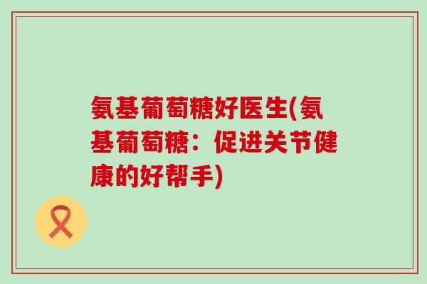 氨基葡萄糖好医生(氨基葡萄糖:促进关节健康的好帮手) 氨基葡萄糖好医生(氨基葡萄糖:促进关节健康的好帮手)