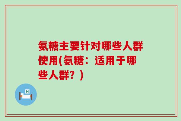 氨糖主要针对哪些人群使用(氨糖:适用于哪些人群?) 氨糖主要针对哪些人群使用(氨糖:适用于哪些人群?)