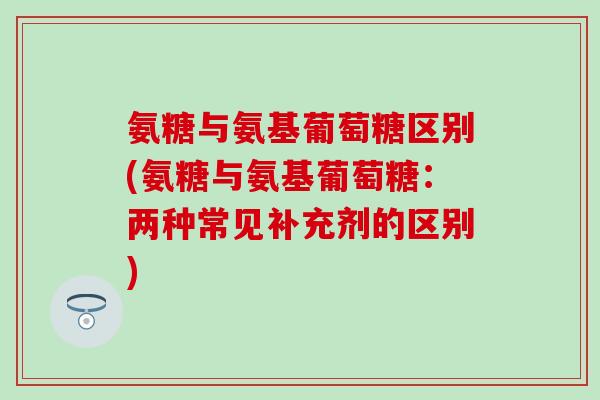 氨糖与氨基葡萄糖区别(氨糖与氨基葡萄糖:两种常见补充剂的区别) 氨糖与氨基葡萄糖区别(氨糖与氨基葡萄糖:两种常见补充剂的区别)