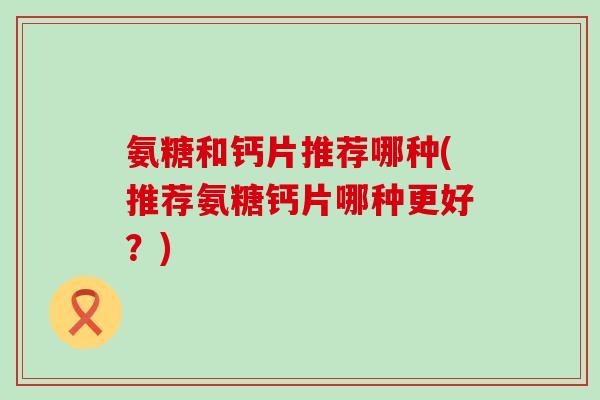 氨糖和钙片推荐哪种(推荐氨糖钙片哪种更好?) 氨糖和钙片推荐哪种(推荐氨糖钙片哪种更好?)
