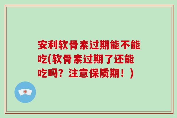 安利软骨素过期能不能吃(软骨素过期了还能吃吗?注意保质期!) 安利软骨素过期能不能吃(软骨素过期了还能吃吗?注意保质期!)