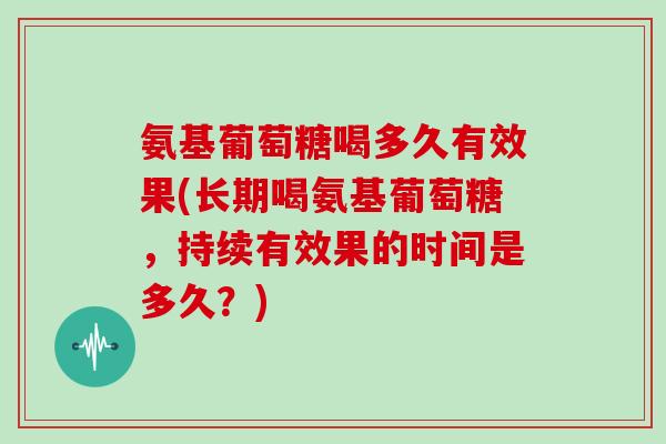 氨基葡萄糖喝多久有效果(长期喝氨基葡萄糖，持续有效果的时间是多久？)