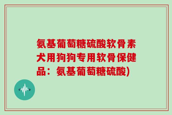 氨基葡萄糖硫酸软骨素犬用狗狗专用软骨保健品：氨基葡萄糖硫酸)