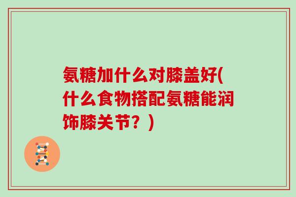 氨糖加什么对膝盖好(什么食物搭配氨糖能润饰膝关节?) 氨糖加什么对膝盖好(什么食物搭配氨糖能润饰膝关节?)