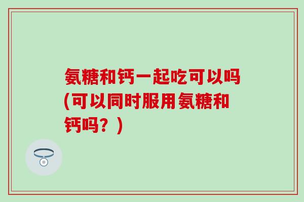 氨糖和钙一起吃可以吗(可以同时服用氨糖和钙吗？)