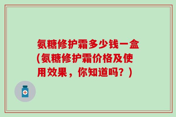 氨糖修护霜多少钱一盒(氨糖修护霜价格及使用效果,你知道吗?) 氨糖修护霜多少钱一盒(氨糖修护霜价格及使用效果,你知道吗?)
