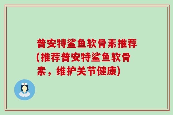 普安特鲨鱼软骨素推荐(推荐普安特鲨鱼软骨素,维护关节健康) 普安特鲨鱼软骨素推荐(推荐普安特鲨鱼软骨素,维护关节健康)