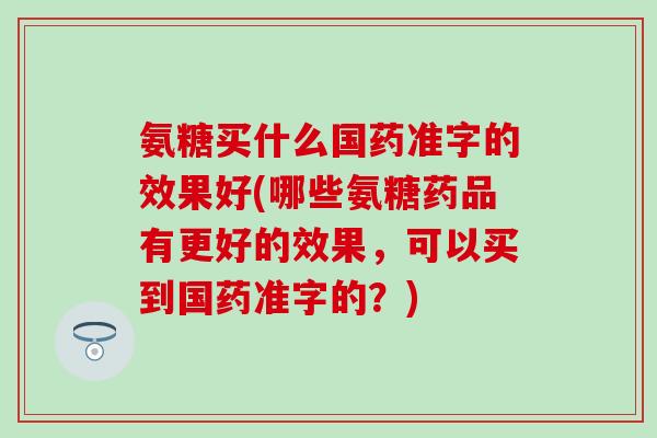 氨糖买什么国药准字的效果好(哪些氨糖药品有更好的效果,可以买到国药准字的?) 氨糖买什么国药准字的效果好(哪些氨糖药品有更好的效果,可以买到国药准字的?)