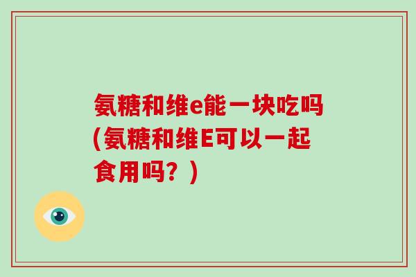 氨糖和维e能一块吃吗(氨糖和维E可以一起食用吗?) 氨糖和维e能一块吃吗(氨糖和维E可以一起食用吗?)